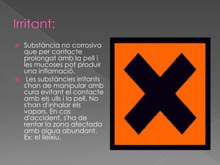  Substància no corrosiva
  que per contacte
  prolongat amb la pell i
  les mucoses pot produir
  una inflamació.
 Les substàncies irritants
  s'han de manipular amb
  cura evitant el contacte
  amb els ulls i la pell. No
  s'han d'inhalar els
  vapors. En cas
  d'accident, s'ha de
  rentar la zona afectada
  amb aigua abundant.
  Ex: el lleixiu.
 