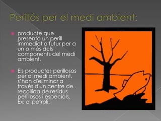    producte que
    presenta un perill
    immediat o futur per a
    un o més dels
    components del medi
    ambient.

   Els productes perillosos
    per al medi ambient,
    s’han d'eliminar a
    través d'un centre de
    recollida de residus
    perillosos i especials.
    Ex: el petroli.
 