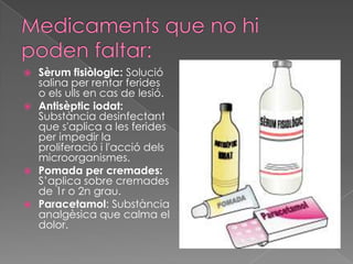  Sèrum fisiòlogic: Solució
  salina per rentar ferides
  o els ulls en cas de lesió.
 Antisèptic iodat:
  Substància desinfectant
  que s'aplica a les ferides
  per impedir la
  proliferació i l'acció dels
  microorganismes.
 Pomada per cremades:
  S’aplica sobre cremades
  de 1r o 2n grau.
 Paracetamol: Substància
  analgèsica que calma el
  dolor.
 