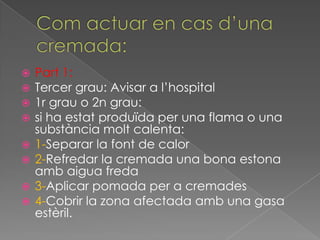    Part 1:
   Tercer grau: Avisar a l’hospital
   1r grau o 2n grau:
   si ha estat produïda per una flama o una
    substància molt calenta:
   1-Separar la font de calor
   2-Refredar la cremada una bona estona
    amb aigua freda
   3-Aplicar pomada per a cremades
   4-Cobrir la zona afectada amb una gasa
    estèril.
 