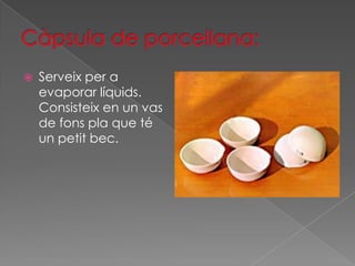    Serveix per a
    evaporar líquids.
    Consisteix en un vas
    de fons pla que té
    un petit bec.
 