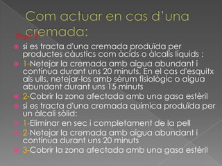 Part 2:
 si es tracta d'una cremada produïda per
  productes càustics com àcids o àlcalis líquids :
 1-Netejar la cremada amb aigua abundant i
  contínua durant uns 20 minuts. En el cas d'esquitx
  als ulls, netejar-los amb sèrum fisiològic o aigua
  abundant durant uns 15 minuts
 2-Cobrir la zona afectada amb una gasa estèril
 si es tracta d'una cremada química produïda per
  un àlcali sòlid:
 1-Eliminar en sec i completament de la pell
 2-Netejar la cremada amb aigua abundant i
  contínua durant uns 20 minuts
 3-Cobrir la zona afectada amb una gasa estèril
 