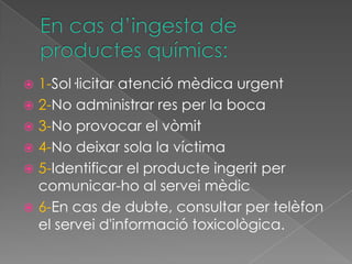  1-Sol·licitar atenció mèdica urgent
 2-No administrar res per la boca
 3-No provocar el vòmit
 4-No deixar sola la víctima
 5-Identificar el producte ingerit per
  comunicar-ho al servei mèdic
 6-En cas de dubte, consultar per telèfon
  el servei d'informació toxicològica.
 