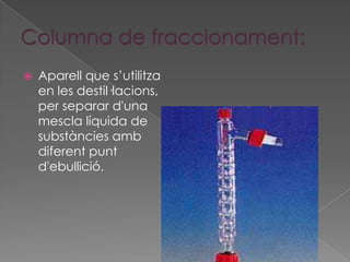    Aparell que s’utilitza
    en les destil·lacions,
    per separar d'una
    mescla líquida de
    substàncies amb
    diferent punt
    d'ebullició.
 