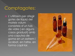    L’utilitzem per afegir
    gotes de líquid del
    mateix volum
    consisteix d’un tub
    de vidre ( en alguns
    casos graduat) amb
    una caputxa de
    goma en un extrem i
    acabat, en l'altre, en
    forma capil·lar.
 