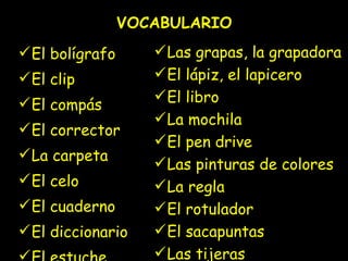 VOCABULARIO El bolígrafo El clip El compás El corrector La carpeta El celo El cuaderno El diccionario El estuche La goma Las grapas, la grapadora El lápiz, el lapicero El libro La mochila El pen drive Las pinturas de colores La regla El rotulador El sacapuntas Las tijeras