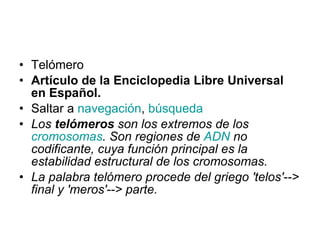 Telómero Artículo de la Enciclopedia Libre Universal en Español. Saltar a  navegación ,  búsqueda Los  telómeros  son los extremos de los  cromosomas . Son regiones de  ADN  no codificante, cuya función principal es la estabilidad estructural de los cromosomas.  La palabra telómero procede del griego 'telos'--> final y 'meros'--> parte.   