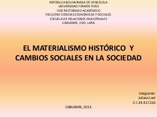 EL MATERIALISMO HISTÓRICO Y
CAMBIOS SOCIALES EN LA SOCIEDAD
REPÚBLICA BOLIVARIANA DE VENEZUELA
UNIVERSIDAD FERMÍN TORO
VICE RECTORADO ACADÉMICO
FACULTAD CIENCIAS ECONÓMICAS Y SOCIALES
ESCUELA DE RELACIONES INDUSTRIALES
CABUDARE, EDO. LARA
Integrante:
Juliana Leal
C.I: 24.417.226
CABUDARE, 2013.
 