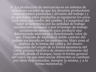   La producción de mercancías es un sistema de
relaciones sociales en que los diversos productores
 crean distintos productos ( división del trabajo ) y
en que todos estos productos se equiparan los unos
a los otros por medio del cambio. La magnitud del
    valor se determina por la cantidad de trabajo
  socialmente necesario o por el tiempo de trabajo
      socialmente necesario para producir una
  determinada mercancía o determinado valor de
   uso. Después de analizar el doble carácter del
 trabajo encarnado en las mercancías, Marx pasa al
     análisis de la forma del valor y del dinero
  (búsqueda del origen de la forma monetaria del
  valor, proceso histórico de desenvolvimiento del
  cambio, desde el trueque, hasta la forma general
del valor, en que mercancías diferentes se cambian
  por otras determinadas, siempre la misma, y a la
                 forma monetaria). “
 