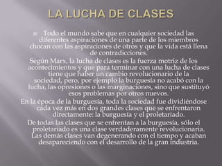    Todo el mundo sabe que en cualquier sociedad las
       diferentes aspiraciones de una parte de los miembros
   chocan con las aspiraciones de otros y que la vida está llena
                        de contradicciones.
   Según Marx, la lucha de clases es la fuerza motriz de los
  acontecimientos y que para terminar con una lucha de clases
          tiene que haber un cambio revolucionario de la
     sociedad, pero, por ejemplo la burguesía no acabó con la
  lucha, las opresiones o las marginaciones, sino que sustituyó
                 esos problemas por otros nuevos.
En la época de la burguesía, toda la sociedad fue dividiéndose
      cada vez más en dos grandes clases que se enfrentaron
            directamente: la burguesía y el proletariado.
  De todas las clases que se enfrentan a la burguesía, sólo el
    proletariado es una clase verdaderamente revolucionaria.
    Las demás clases van degenerando con el tiempo y acaban
       desapareciendo con el desarrollo de la gran industria.
 