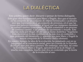Esta palabra quiere decir: discurrir o pensar de forma dialogada.
Esta gran idea fundamental para Marx y Engels, dice que el mundo
   no se compone de un conjunto de objetos terminados y acabados,
    sino que representa en sí un conjunto de procesos, en el que las
  cosas que parecen inmutables, al igual que sus imágenes mentales
   en nuestro cerebro (conceptos), se hallan sometidos a un proceso
    de continuo cambio, a un proceso de nacimiento y muerte. Esta
  idea fue dada por Hegel, de ahí que se llame dialéctica “hegeliana
    Esta doctrina es la más multilateral, la más rica en contenido y
  más profunda del desarrollo, y, además, era para Marx y Engels la
             mayor conquista de la filosofía clásica alemana.
En nuestro tiempo, la idea de la evolución, ha penetrado casi en su
   integridad en la conciencia social, pero no a través de la filosofía
  de Hegel, sino por otros caminos. Sin embargo, esta idea, tal como
      la formularon Marx y Engels, apoyándose en la de Hegel, es
   mucho más completa, mucho más rica en contenido que la teoría
                         de la evolución al uso.
 
