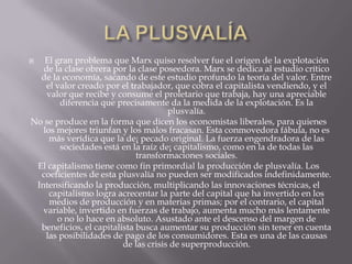   El gran problema que Marx quiso resolver fue el origen de la explotación
   de la clase obrera por la clase poseedora. Marx se dedica al estudio crítico
  de la economía, sacando de este estudio profundo la teoría del valor. Entre
    el valor creado por el trabajador, que cobra el capitalista vendiendo, y el
    valor que recibe y consume el proletario que trabaja, hay una apreciable
        diferencia que precisamente da la medida de la explotación. Es la
                                      plusvalía.
No se produce en la forma que dicen los economistas liberales, para quienes
   los mejores triunfan y los malos fracasan. Esta conmovedora fábula, no es
     más verídica que la de¡ pecado original. La fuerza engendradora de las
        sociedades está en la raíz de¡ capitalismo, como en la de todas las
                             transformaciones sociales.
 El capitalismo tiene como fin primordial la producción de plusvalía. Los
  coeficientes de esta plusvalía no pueden ser modificados indefinidamente.
 Intensificando la producción, multiplicando las innovaciones técnicas, el
     capitalismo logra acrecentar la parte del capital que ha invertido en los
     medios de producción y en materias primas; por el contrario, el capital
   variable, invertido en fuerzas de trabajo, aumenta mucho más lentamente
       o no lo hace en absoluto. Asustado ante el descenso del margen de
  beneficios, el capitalista busca aumentar su producción sin tener en cuenta
    las posibilidades de pago de los consumidores. Esta es una de las causas
                         de las crisis de superproducción.
 