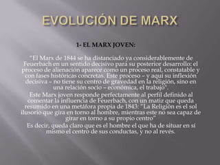 1- EL MARX JOVEN:

     “El Marx de 1844 se ha distanciado ya considerablemente de
  Feuerbach en un sentido decisivo para su posterior desarrollo: el
 proceso de alienación aparece como un proceso real, constatable y
  con fases históricas concretas. Este proceso – y aquí su inflexión
   decisiva – no tiene su centro de gravedad en la religión, sino en
              una relación socio – económica, el trabajo".
     Este Marx joven responde perfectamente al perfil definido al
    comentar la influencia de Feuerbach, con un matiz que queda
  resumido en una metáfora propia de 1843: “La Religión es el sol
ilusorio que gira en torno al hombre, mientras este no sea capaz de
                   girar en torno a su propio centro”
   Es decir, queda claro que es el hombre el que ha de situar en sí
           mismo el centro de sus conductas, y no al revés.
 