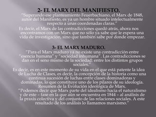 2- EL MARX DEL MANIFIESTO.
    “Superando ese planteamiento Feuerbachiano, el Marx de 1848,
    autor del Manifiesto, es ya un hombre situado intelectualmente
                  respecto a unas coordenadas claras.”
   Es decir, el Marx de las contradicciones quedó atrás, ahora nos
    encontramos con un Marx que no sólo ya sabe que le espera una
   vida de investigación, sino que también sabe por donde empezar.

                     3- EL MARX MADURO.
        “Para el Marx maduro ya no existe una contradicción entre
   “esencia humana” y “sociedad inhumana”. Las contradicciones se
     dan en el seno mismo de la sociedad: entre los distintos grupos
                                  sociales.”
Es decir, es en este momento de su vida en el que está patente la idea
   de Lucha de Clases, es decir, la concepción de la historia como una
         continua sucesión de luchas entre clases dominadoras y
     dominadas, lo que constituye uno de los pilares de su ideología.
               Resumen de la Evolución ideológica de Marx.
   “Podemos decir que Marx parte del idealismo hacia el naturalismo
    y de este – fase en la que aún se encuentra en 1844 – al análisis de
    la praxis colectiva y del conjunto de las relaciones sociales. A este
             resultado de los análisis lo llamamos marxismo.”
 
