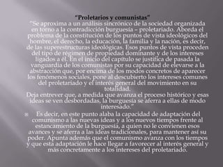 “Proletarios y comunistas”
  “Se aproxima a un análisis sincrónico de la sociedad organizada
   en torno a la contradicción burguesía – proletariado. Aborda el
 problema de la constitución de los puntos de vista ideológicos del
  hombre, el derecho, la educación, la familia y la nación, es decir,
de las superestructuras ideológicas. Esos puntos de vista proceden
   del tipo de régimen de propiedad dominante y de los intereses
    ligados a él. En el inicio del capítulo se justifica de pasada la
   vanguardia de los comunistas por su capacidad de elevarse a la
  abstracción que, por encima de los modos concretos de aparecer
 los fenómenos sociales, pone al descubierto los intereses comunes
      del proletariado y el interés general del movimiento en su
                                totalidad.
Deja entrever que, a medida que avanza el proceso histórico y esas
  ideas se ven desbordadas, la burguesía se aferra a ellas de modo
                               interesado.”
    Es decir, en este punto alaba la capacidad de adaptación del
   comunismo a las nuevas ideas y a los nuevos tiempos frente al
    estancamiento de la burguesía, a quien no le convienen esos
  avances y se aferra a las ideas tradicionales, para mantener así su
 poder. Apunta además que el comunismo avanza con los tiempos
y que esta adaptación le hace llegar a favorecer al interés general y
          más concretamente a los intereses del proletariado.
 