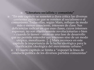     “Literatura socialista y comunista”
   “En este capítulo se someten a dura crítica las diversas
       corrientes políticas que se remiten al socialismo o al
    comunismo. Todas ellas, según Marx, reflejan de modo
          más o menos consciente, intereses de clase. Sus
     deficiencias radican en que esas clases, cuyos intereses
     expresan, no son objetivamente revolucionarias o bien
       – cuando lo tienen – están en una fase de desarrollo
    que no permite entender sus intereses sino de un modo
         utópico, moralizante. [...] Marx reconoce en este
      capítulo la importancia de la lucha ideológica para la
        clarificación ideológica del movimiento urbano.”
        El cuarto capítulo se limita a “exponer la línea de
    conducta política de los diversos partidos comunistas”
 