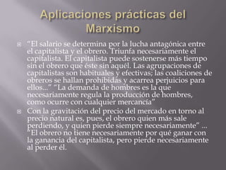    “El salario se determina por la lucha antagónica entre
    el capitalista y el obrero. Triunfa necesariamente el
    capitalista. El capitalista puede sostenerse más tiempo
    sin el obrero que éste sin aquél. Las agrupaciones de
    capitalistas son habituales y efectivas; las coaliciones de
    obreros se hallan prohibidas y acarrea perjuicios para
    ellos...” “La demanda de hombres es la que
    necesariamente regula la producción de hombres,
    como ocurre con cualquier mercancía”
   Con la gravitación del precio del mercado en torno al
    precio natural es, pues, el obrero quien más sale
    perdiendo, y quien pierde siempre necesariamente” ...
    “El obrero no tiene necesariamente por qué ganar con
    la ganancia del capitalista, pero pierde necesariamente
    al perder él.
 
