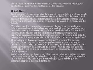 De las ideas de Marx-Engels surgieron diversas tendencias ideológicas
que tratan de resolver los problemas de los obreros:

El Socialismo:
Debido a sus orígenes marxistas, la intención original del socialismo era la
consecución de una sociedad comunista y sin clases. No obstante, con el
paso del tiempo, se ha ido reformando hasta hoy, en que se busca una
economía mixta: con liberalismo económico, pero con la intervención del
Estado.
“Mientras que los comunistas propagaban la teoría de que cada vez
habría menos clases sociales hasta quedar reducidas a dos, los obreros y
los capitalistas, y sería entonces cuando se produciría el enfrentamiento;
los socialistas, aliados con los sindicatos, buscaban conseguir un
programa mínimo de reivindicaciones laborales (...) y exigía una lista de
exigencias mínimas que podrían aplicarse dentro del sistema capitalista.”
El socialismo se iba marcando pequeñas, pero importantes metas a
alcanzar. Entre las más importantes podemos encontrar el sufragio
universal, la igualdad de derechos de la mujer, un sistema de protección
social, introducción de la jornada de 8 horas (y no de sol a sol, como se
hacía antes) y por último la legalización de las asociaciones y sindicatos
de trabajadores.
Como las mejoras por las que luchaban los partidos socialistas eran más
concretas y más fáciles de entender por la gente, se convirtió pronto el un
movimiento mucho más popular entre la gente, a medida que iba
ganando adeptos a pasos agigantados.
 