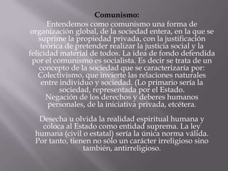 Comunismo:
       Entendemos como comunismo una forma de
organización global, de la sociedad entera, en la que se
    suprime la propiedad privada, con la justificación
     teórica de pretender realizar la justicia social y la
felicidad material de todos. La idea de fondo defendida
 por el comunismo es socialista. Es decir se trata de un
    concepto de la sociedad que se caracterizaría por:
   Colectivismo, que invierte las relaciones naturales
     entre individuo y sociedad. (Lo primario sería la
           sociedad, representada por el Estado.
       Negación de los derechos y deberes humanos
       personales, de la iniciativa privada, etcétera.
   Desecha u olvida la realidad espiritual humana y
    coloca al Estado como entidad suprema. La ley
  humana (civil o estatal) sería la única norma válida.
  Por tanto, tienen no sólo un carácter irreligioso sino
                 también, antirreligioso.
 
