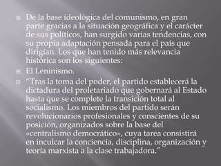    De la base ideológica del comunismo, en gran
    parte gracias a la situación geográfica y el carácter
    de sus políticos, han surgido varias tendencias, con
    su propia adaptación pensada para el país que
    dirigían. Los que han tenido más relevancia
    histórica son los siguientes:
   El Leninismo.
   “Tras la toma del poder, el partido establecerá la
    dictadura del proletariado que gobernará al Estado
    hasta que se complete la transición total al
    socialismo. Los miembros del partido serán
    revolucionarios profesionales y conscientes de su
    posición, organizados sobre la base del
    «centralismo democrático», cuya tarea consistirá
    en inculcar la conciencia, disciplina, organización y
    teoría marxista a la clase trabajadora.”
 