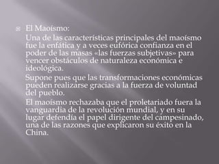    El Maoísmo:
    Una de las características principales del maoísmo
    fue la enfática y a veces eufórica confianza en el
    poder de las masas «las fuerzas subjetivas» para
    vencer obstáculos de naturaleza económica e
    ideológica.
    Supone pues que las transformaciones económicas
    pueden realizarse gracias a la fuerza de voluntad
    del pueblo.
    El maoísmo rechazaba que el proletariado fuera la
    vanguardia de la revolución mundial, y en su
    lugar defendía el papel dirigente del campesinado,
    una de las razones que explicaron su éxito en la
    China.
 