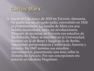    Nació el 5 de mayo de 1818 en Tréveris Alemania.
    Su padre era un abogado judío, convertido en 1824
    al protestantismo. La familia de Marx era una
    familia acomodada, culta, no revolucionaria.
    Después de terminar en Treveris sus estudios de
    Bachillerato, Marx se inscribió en la Universidad,
    Primero en la de Bonn y luego en la de Berlín,
    estudiando jurisprudencia y sobre todo, historia y
    filosofía. En 1841 termino sus estudios
    universitarios, presentando una tesis sobre la
    filosofía de Epicuro. Por sus concepciones era
    todavía un idealista Hegeliano.
 