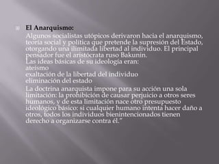    El Anarquismo:
    Algunos socialistas utópicos derivaron hacia el anarquismo,
    teoría social y política que pretende la supresión del Estado,
    otorgando una ilimitada libertad al individuo. El principal
    pensador fue el aristócrata ruso Bakunin.
    Las ideas básicas de su ideología eran:
    ateísmo
    exaltación de la libertad del individuo
    eliminación del estado
    La doctrina anarquista impone para su acción una sola
    limitación: la prohibición de causar perjuicio a otros seres
    humanos, y de esta limitación nace otro presupuesto
    ideológico básico: si cualquier humano intenta hacer daño a
    otros, todos los individuos bienintencionados tienen
    derecho a organizarse contra él.”
 