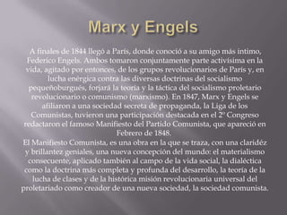 A finales de 1844 llegó a París, donde conoció a su amigo más intimo,
  Federico Engels. Ambos tomaron conjuntamente parte activísima en la
  vida, agitado por entonces, de los grupos revolucionarios de París y, en
         lucha enérgica contra las diversas doctrinas del socialismo
   pequeñoburgués, forjará la teoría y la táctica del socialismo proletario
    revolucionario o comunismo (marxismo). En 1847, Marx y Engels se
       afiliaron a una sociedad secreta de propaganda, la Liga de los
    Comunistas, tuvieron una participación destacada en el 2º Congreso
 redactaron el famoso Manifiesto del Partido Comunista, que apareció en
                               Febrero de 1848.
El Manifiesto Comunista, es una obra en la que se traza, con una claridéz
 y brillantez geniales, una nueva concepción del mundo: el materialismo
   consecuente, aplicado también al campo de la vida social, la dialéctica
 como la doctrina más completa y profunda del desarrollo, la teoría de la
    lucha de clases y de la histórica misión revolucionaria universal del
proletariado como creador de una nueva sociedad, la sociedad comunista.
 