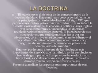    “El marxismo es el sistema de las concepciones y de la
  doctrina de Marx. Este continua y corona genialmente las
   tres principales corrientes ideológicas del siglo XIX, que
pertenecen a los tres países más avanzados de la sociedad: la
filosofía clásica alemana, la economía política clásica inglesa
       y el socialismo francés, vinculado a las doctrinas
  revolucionarias francesas en general. El buen hacer de sus
       concepciones, que son reconocidas hasta por sus
 adversarios, constituye en su conjunto el materialismo y el
      socialismo científico contemporáneos como teoría y
      programa del movimiento obrero de los países más
                   desarrollados del mundo.”
    Estamos por lo tanto ante una de las ideologías más
importantes del sigo XX, que ha influido en las revoluciones
   obreras de gran parte de Europa y que ha evolucionado
    hacia teorías sociales, económicas, políticas... aplicadas
           durante mucho tiempo en diversos países.
Pasemos a analizar los aspectos más importantes de esta
                             doctrina.
 