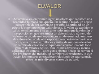    -Mercancía, es, en primer lugar, un objeto que satisface una
     necesidad humana cualquiera. En segundo lugar, un objeto
        susceptible de ser cambiado por otro. La utilidad de un
    objeto lo convierte en un valor de uso. El valor de cambio ( o
    valor, sencillamente ) no es, ante todo, más que la relación o
       proporción en que se cambia un determinado número de
     valores de uso de una especie por un determinado número
     de valores de uso de otra especie. La experiencia diaria nos
      dice que, a través de millones y miles de millones de actos
      de cambio de esa clase, se equiparan constantemente todo
       género de valores de uso, aun los más diversos y menos
    equiparables entre sí. Todos estos objetos tienen en común el
     ser productos del trabajo. Al cambiar sus productos, lo que
      hacen los hombres es establecer relaciones de equivalencia
                entre las más diversas clases de trabajo.
 