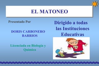 EL MATONEO
Presentado Por              Dirigido a todas
                            las Instituciones
 DORIS CARBONERO
      BARRIOS                  Educativas

 Licenciada en Biología y
         Química
 