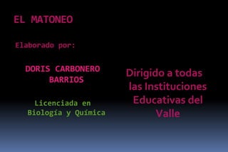 EL MATONEO

Elaborado por:


  DORIS CARBONERO
                       Dirigido a todas
       BARRIOS
                       las Instituciones
    Licenciada en       Educativas del
  Biología y Química          Valle
 