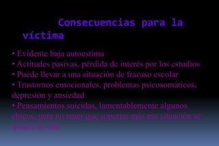 Consecuencias para la
   víctima
• Evidente baja autoestima
• Actitudes pasivas, pérdida de interés por los estudios
• Puede llevar a una situación de fracaso escolar
• Trastornos emocionales, problemas psicosomáticos,
depresión y ansiedad
• Pensamientos suicidas, lamentablemente algunos
chicos, para no tener que soportar más esa situación se
quitan la vida.
 