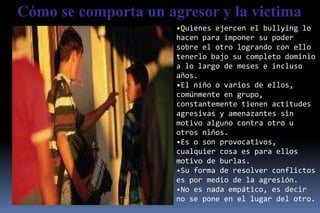Cómo se comporta un agresor y la victima
                      •Quienes ejercen el bullying lo
                      hacen para imponer su poder
                      sobre el otro logrando con ello
                      tenerlo bajo su completo dominio
                      a lo largo de meses e incluso
                      años.
                      •El niño o varios de ellos,
                      comúnmente en grupo,
                      constantemente tienen actitudes
                      agresivas y amenazantes sin
                      motivo alguno contra otro u
                      otros niños.
                      •Es o son provocativos,
                      cualquier cosa es para ellos
                      motivo de burlas.
                      •Su forma de resolver conflictos
                      es por medio de la agresión.
                      •No es nada empático, es decir
                      no se pone en el lugar del otro.
 