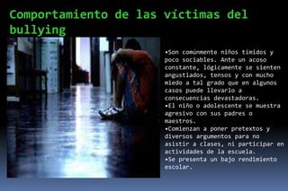 Comportamiento de las víctimas del
bullying
                      •Son comúnmente niños tímidos y
                      poco sociables. Ante un acoso
                      constante, lógicamente se sienten
                      angustiados, tensos y con mucho
                      miedo a tal grado que en algunos
                      casos puede llevarlo a
                      consecuencias devastadoras.
                      •El niño o adolescente se muestra
                      agresivo con sus padres o
                      maestros.
                      •Comienzan a poner pretextos y
                      diversos argumentos para no
                      asistir a clases, ni participar en
                      actividades de la escuela.
                      •Se presenta un bajo rendimiento
                      escolar.
 