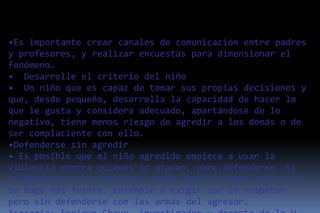 •Es importante crear canales de comunicación entre padres
y profesores, y realizar encuestas para dimensionar el
fenómeno.
• Desarrolle el criterio del niño
• Un niño que es capaz de tomar sus propias decisiones y
que, desde pequeño, desarrolla la capacidad de hacer lo
que le gusta y considera adecuado, apartándose de lo
negativo, tiene menos riesgo de agredir a los demás o de
ser complaciente con ello.
•Defenderse sin agredir
• Es posible que el niño agredido empiece a usar la
violencia contra quienes lo atacan, para defenderse. Si
la defensa no le funciona, puede que el ataque contra él
se haga más fuerte. Enséñele a exigir que lo respeten
pero sin defenderse con las armas del agresor.
 