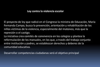 Ley contra la violencia escolar


El proyecto de ley que radicó en el Congreso la ministra de Educación, María
Fernanda Campo, busca la prevención, orientación y rehabilitación de los
niños víctimas de la violencia, especialmente del matoneo, más que la
represión o el castigo.
La iniciativa crea comités de convivencia en los colegios y plantea la
reformulación de los manuales, en los que, a través del trabajo conjunto
entre institución y padres, se establezcan derechos y deberes de la
comunidad educativa.

Desarrollar competencias ciudadanas será el objetivo principal
 