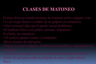 CLASES DE MATONEO
Existen diversas manifestaciones de matoneo en los colegios, está:
• La de exigir dinero a cambio de no golpear al compañero
• Dar a conocer algo que le puede causar problemas
•El maltrato físico, con golpes, patadas, empujones
•La burla, las amenazas
• El colocar apodos crueles e insultantes
•Hacer bromas de mal gusto
•Atacar en grupo a alguien, retándose en pandillas y esperándose en
las afueras
• Enviando mensajes de texto por internet, llamadas insultantes,
chistes de mal gusto sobre la religión, el color o algún defecto
físico.
 