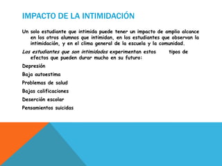 IMPACTO DE LA INTIMIDACIÓN
Un solo estudiante que intimida puede tener un impacto de amplio alcance
en los otros alumnos que intimidan, en los estudiantes que observan la
intimidación, y en el clima general de la escuela y la comunidad.
Los estudiantes que son intimidados experimentan estos tipos de
efectos que pueden durar mucho en su futuro:
Depresión
Baja autoestima
Problemas de salud
Bajas calificaciones
Deserción escolar
Pensamientos suicidas
 