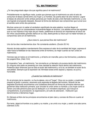 "EL MATRIMONIO"
¿Te has preguntado algun día que significa para tí el matrimonio?

Probablemente no signifique nada, puede que pienses que el matrimonio es solo el acto de
consumar el deseo carnal entre una mujer y un hombre. Se podría decir de otra manera: Lograr
el deseo de atracción entre ambas personas por medio de esta unión llamada matrimonio; y una
vez logrado el proposito deseado. Buscan la forma de deshacer ese compromiso que nunca tuvo
el sentido serio entre dos personas.

Muchas veces por no saber el verdadero significado de esta palabra; muchos llegan al
matrimonio y por no conprenderse mutuamente llegan al divorcio. Los adultos somos tan egoistas
que no nos importa si hay hijos de por medio, preferimos el divorcio sin importarnos el futuro de
los niños causandoles grandes daños en su vida, destruyendo su futuro por no haber tomado un
compromiso serio en el matrimonio.

                         ¿Que crees tú, que piensa Dios del matrimonio?

Uno de los diez mandamientos dice: No cometerás adulterio. (Exodo 20:14)

Atravéz de éste septimo mandamiento Dios expresa el valor de la santidad del hogar, expresa el
valor hacia la fidelidad en las relaciones entre el hombre y la mejer cuando se han unido en
matrimonio.

Honroso sea en todos en el matrimonio, y el lecho sin mancilla; pero a los fornicarios y adulteros
los jusgará Dios. (Heb.13:4)

El imperativo "sea...el matrimonio.."se convierte en un llamado a la pureza dentro del matrimonio.
En ninguna otra parte se presenta con mas claridad la relación física dentro del matrimonio.
Podemos decir entonces que es Dios el autor del matrimonio y si lo es; es también el autor de la
sexualidad. Siempre que la expresión de intimidad exista entre esposo y esposa, es pura y
honorable.

                               ¿Cuando fue instituído el matrimonio?

En el principio de la creación, no fue la iglesia, sino el "hogar". Dios con su poder y creatividad
preparó el jardin o paraíso, escenario que esperaba la llegada del hombre. Atravéz de las
sagradas Escrituras encontramos una cuidadosa dirección en forma de principios eternos que
goviernan ésta institución primaria, que vinculan la unión entre un hombre y una mujer como si
fueran una sola persona para que se dediquen a un ministerio espiritual, que incluye el
compañerismo, la procreación, la organización y el culto de adoración. Institución que
denominamos o llamamos hogar.

En Génesis el libro de los principios encontramos el plan claro y consiso de Dios en cuanto al
matrimonio.

Por tanto, dejará el hombre a su padre y su madre, y se unirá a su mujer, y serán una sola carne.
(Génesis 2:24)
 