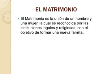 EL MATRIMONIO
   El Matrimonio es la unión de un hombre y
    una mujer, la cual es reconocida por las
    instituciones legales y religiosas, con el
    objetivo de formar una nueva familia.
 