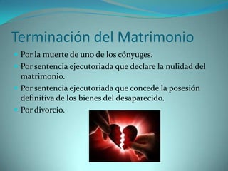 Terminación del Matrimonio
 Por la muerte de uno de los cónyuges.
 Por sentencia ejecutoriada que declare la nulidad del
  matrimonio.
 Por sentencia ejecutoriada que concede la posesión
  definitiva de los bienes del desaparecido.
 Por divorcio.
 