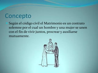 Concepto
 Según el código civil el Matrimonio es un contrato
 solemne por el cual un hombre y una mujer se unen
 con el fin de vivir juntos, procrear y auxiliarse
 mutuamente.
 