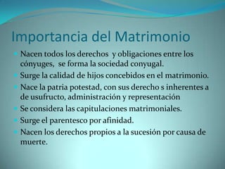 Importancia del Matrimonio
 Nacen todos los derechos y obligaciones entre los
    cónyuges, se forma la sociedad conyugal.
   Surge la calidad de hijos concebidos en el matrimonio.
   Nace la patria potestad, con sus derecho s inherentes a
    de usufructo, administración y representación
   Se considera las capitulaciones matrimoniales.
   Surge el parentesco por afinidad.
   Nacen los derechos propios a la sucesión por causa de
    muerte.
 