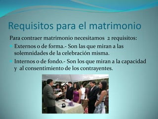 Requisitos para el matrimonio
Para contraer matrimonio necesitamos 2 requisitos:
 Externos o de forma.- Son las que miran a las
  solemnidades de la celebración misma.
 Internos o de fondo.- Son los que miran a la capacidad
  y al consentimiento de los contrayentes.
 