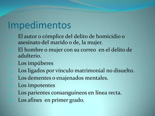 Impedimentos
1.   El autor o cómplice del delito de homicidio o
     asesinato del marido o de, la mujer.
2.   El hombre o mujer con su correo en el delito de
     adulterio.
3.   Los impúberes
4.   Los ligados por vínculo matrimonial no disuelto.
5.   Los dementes o enajenados mentales.
6.   Los impotentes
7.   Los parientes consanguíneos en línea recta.
8.   Los afines en primer grado.
 