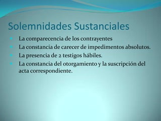 Solemnidades Sustanciales
   La comparecencia de los contrayentes
   La constancia de carecer de impedimentos absolutos.
   La presencia de 2 testigos hábiles.
   La constancia del otorgamiento y la suscripción del
    acta correspondiente.
 