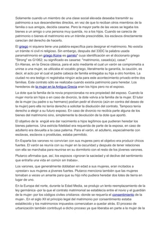 Solamente cuando un miembro de una clase social elevada deseaba transmitir su
patrimonio a sus descendientes directos, en vez de que lo reciban otros miembros de la
familia o sus amigos, decidía casarse. Pero la mayor parte de las veces se legaba los
bienes a un amigo o una persona muy querida, no a los hijos. Cuando se carecía de
patrimonio o bienes el matrimonio era un trámite prescindible, los esclavos directamente
carecían del derecho de hacerlo.
El griego ni siquiera tiene una palabra específica para designar el matrimonio. No existía
un trámite ni civil ni religioso. Sin embargo, después del 33DC la palabra usada
paramatrimonio en griego Koine es gaméo" cuya identificación en el diccionario griego
"Strong" es G1062; su significado es casarse: "matrimonio, casado(a), casar."
En Atenas, en la Grecia clásica, para el acto mediante el cual un varón se comprometía a
unirse a una mujer, se utilizaba el vocablo griego, literalmente la garantía, la caución, es
decir, el acto por el cual el padre cabeza de familia entregaba su hija a otro hombre. La
ciudad no era testigo ni registraba ningún acta para este acontecimiento privado entre dos
familias. Este contrato sólo se realizaba cuando existía patrimonio para heredar. Los
herederos de la mujer en la Antigua Grecia eran los hijos pero no el esposo.
La dote que la familia de la novia proporcionaba no era propiedad del esposo. Cuando la
mujer moría sin hijos o en caso de divorcio, la dote volvía a la familia de la mujer. El tutor
de la mujer (su padre o su hermano) podían pedir el divorcio (aún en contra del deseo de
la mujer) pero ella no tenía derecho a solicitar la disolución del contrato. Tampoco tenía
derecho a elegir a su futuro esposo. En caso de divorcio no recibía parte alguna de los
bienes del matrimonio sino, simplemente la devolución de la dote que aportó.
El objetivo de la engúê era dar nacimiento a hijos legítimos que pudieran heredar los
bienes paternos. Una estricta fidelidad era requerida de parte de la esposa, en caso de
adulterio era devuelta a la casa paterna. Para el varón, el adulterio, especialmente con
esclavas, esclavos o prostitutas, estaba permitido.
En Esparta los varones no convivían con sus mujeres pero el objetivo era producir chicos
fuertes. El varón se reunía con su mujer en la oscuridad y después de tener relaciones
con ella se marchaba para reunirse en su dormitorio con el resto de los jóvenes varones.
Plutarco afirmaba que, así, los esposos «ignoran la saciedad y el declive del sentimiento
que entraña una vida en común sin trabas».
Los varones, que generalmente doblaban en edad a sus mujeres, eran incitados a
«prestar» sus mujeres a jóvenes fuertes. Plutarco menciona también que las mujeres
tomaban a veces un amante para que su hijo niño pudiera heredar dos lotes de tierra en
lugar de uno.
En la Europa del norte, durante la Edad Media, se produjo un lento reemplazamiento de la
ley germánica -por la que el contrato matrimonial se establecía entre el novio y el guardián
de la mujer- por los códigos civiles cristianos -donde se requería el consentimiento de la
mujer-. En el siglo XII el principio legal del matrimonio por consentimiento estaba
establecido y los matrimonios impuestos comenzaban a quedar atrás. El proceso de
urbanización también contribuyó a dicho proceso ya que liberaba en parte a la mujer de la
 