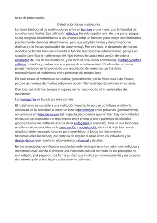 tarea de procreación.
Celebración de un matrimonio
La forma tradicional de matrimonio es entre un hombre y una mujer, con la finalidad de
constituir una familia. Esa definición ortodoxa ha sido cuestionada, de una parte, porque
se ha otorgado reconocimiento a las uniones entre un hombre y una mujer con finalidades
prácticamente idénticas al matrimonio, pero que adoptan formas y denominaciones
distintas (y. in fra las sociedades de convivencia). Por otro lado, el desarrollo de nuevos
modelos de familia han desvinculado la función reproductiva del matrimonio: parejas no
casadas con hijos o matrimonios sin hijos (siendo la causa más común de esto la
esterilidad de uno de los miembros, y no tanto el nivel socio económico), madres y padres
solteros o madres y padres con una pareja de su mismo sexo. Finalmente, en varios
países y estados se ha producido una ampliación de derechos que ha dado
reconocimiento al matrimonio entre personas del mismo sexo.
En esos casos el matrimonio se realiza, generalmente, por la forma civil o de Estado,
porque las normas de muchas religiones no permiten este tipo de uniones en su seno.
Con todo, en distintos tiempos y lugares se han reconocido otras variedades de
matrimonio.
La monogamia es la práctica más común.
El matrimonio se considera una institución importante porque contribuye a definir la
estructura de la sociedad, al crear un lazo deparentesco entre personas (generalmente)
no cercanas en línea de sangre (al respecto, recordemos que también hay comunidades
en las que se acostumbra el matrimonio entre primos o entre parientes de distintos
grados; véanse las entradas acerca de la endogamia y elincesto). Una de sus funciones
ampliamente reconocidas es la procreación y socialización de los hijos (si bien no es
absolutamente necesario casarse para tener hijos, ni todos los matrimonios
heterosexuales los tienen), así como la de regular el nexo entre los individuos y la
descendencia que resulta en elparentesco, rol social y estatus.
En las sociedades de influencia occidental suele distinguirse entre matrimonio religioso y
matrimonio civil, siendo el primero una institución cultural derivada de los preceptos de
una religión, y el segundo una forma jurídica que implica un reconocimiento y un conjunto
de deberes y derechos legal y culturalmente definidos.
 