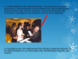 D. CUMPLIMIENTO DE FORMALIDADES: Cumplimiento de actos 
anteriores y concomitantes al acto matrimonial requeridas para el 
reconocimiento del vínculo conyugal, como la intervención del 
funcionario competente que ejerza el control de la legalidad. 
LA AUSENCIA DE LOS PRESUPUESTOS ESTRUCTURALES PROVOCAN 
LA INEXISTENCIA O LA INVALIDEZ DEL MATRIMONIO SEGÚN LOS 
CASOS. 
 